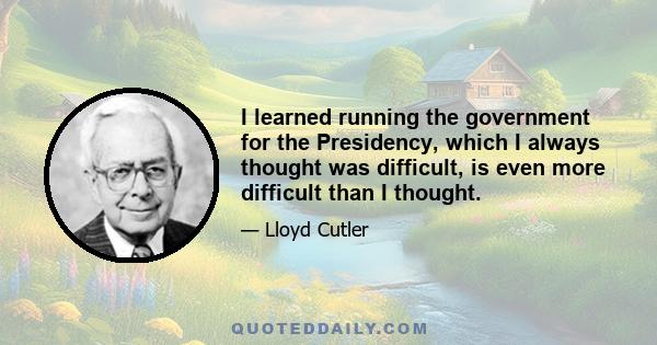 I learned running the government for the Presidency, which I always thought was difficult, is even more difficult than I thought.