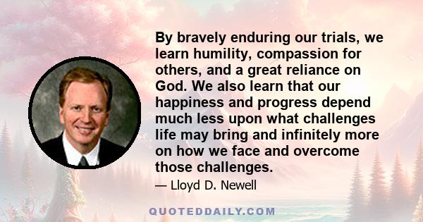 By bravely enduring our trials, we learn humility, compassion for others, and a great reliance on God. We also learn that our happiness and progress depend much less upon what challenges life may bring and infinitely