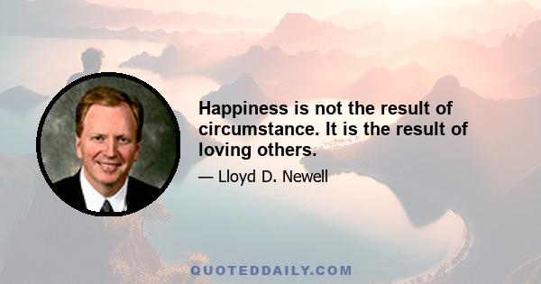 Happiness is not the result of circumstance. It is the result of loving others.