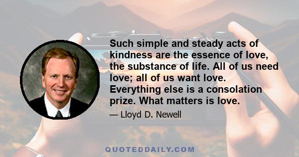 Such simple and steady acts of kindness are the essence of love, the substance of life. All of us need love; all of us want love. Everything else is a consolation prize. What matters is love.