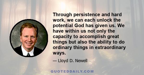 Through persistence and hard work, we can each unlock the potential God has given us. We have within us not only the capacity to accomplish great things but also the ability to do ordinary things in extraordinary ways.