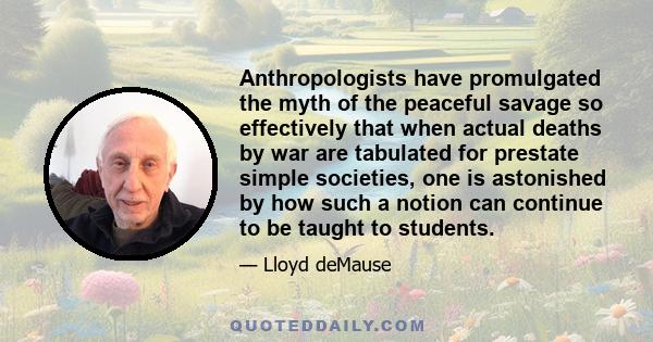 Anthropologists have promulgated the myth of the peaceful savage so effectively that when actual deaths by war are tabulated for prestate simple societies, one is astonished by how such a notion can continue to be