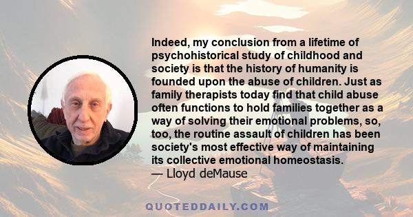 Indeed, my conclusion from a lifetime of psychohistorical study of childhood and society is that the history of humanity is founded upon the abuse of children. Just as family therapists today find that child abuse often 