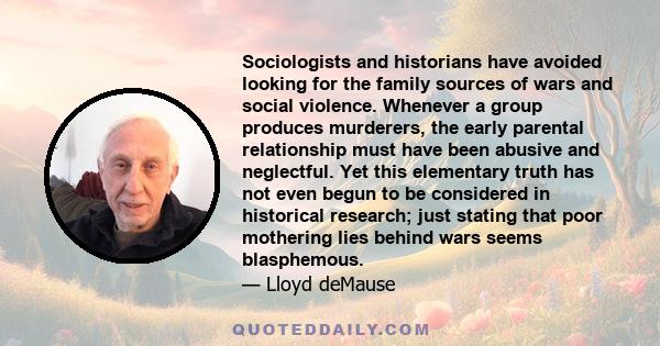 Sociologists and historians have avoided looking for the family sources of wars and social violence. Whenever a group produces murderers, the early parental relationship must have been abusive and neglectful. Yet this