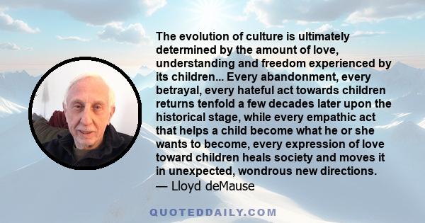 The evolution of culture is ultimately determined by the amount of love, understanding and freedom experienced by its children... Every abandonment, every betrayal, every hateful act towards children returns tenfold a