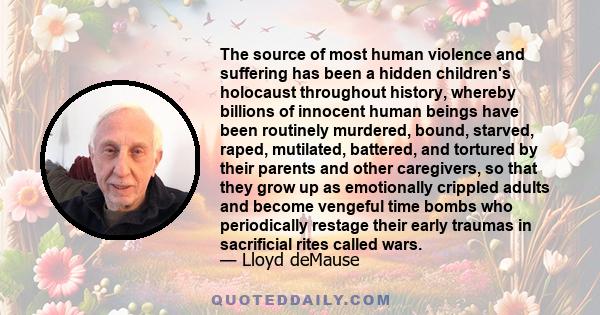 The source of most human violence and suffering has been a hidden children's holocaust throughout history, whereby billions of innocent human beings have been routinely murdered, bound, starved, raped, mutilated,