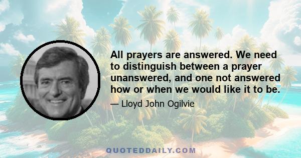 All prayers are answered. We need to distinguish between a prayer unanswered, and one not answered how or when we would like it to be.