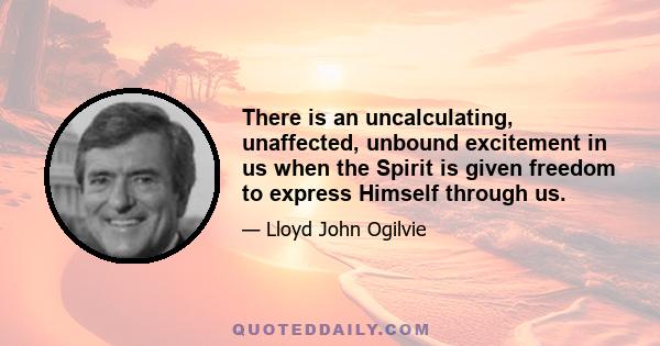 There is an uncalculating, unaffected, unbound excitement in us when the Spirit is given freedom to express Himself through us.