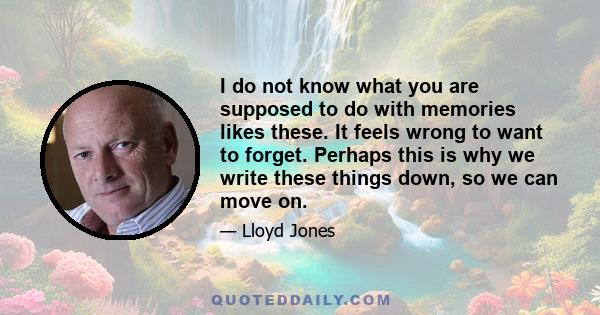 I do not know what you are supposed to do with memories likes these. It feels wrong to want to forget. Perhaps this is why we write these things down, so we can move on.