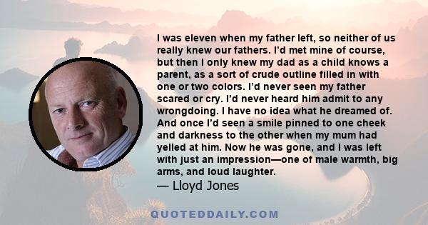 I was eleven when my father left, so neither of us really knew our fathers. I’d met mine of course, but then I only knew my dad as a child knows a parent, as a sort of crude outline filled in with one or two colors. I’d 