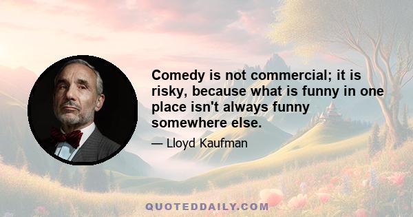 Comedy is not commercial; it is risky, because what is funny in one place isn't always funny somewhere else.