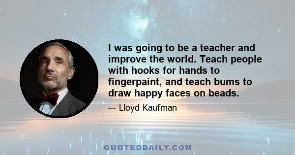 I was going to be a teacher and improve the world. Teach people with hooks for hands to fingerpaint, and teach bums to draw happy faces on beads.