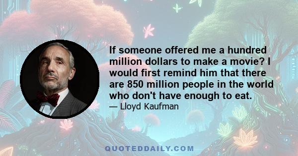 If someone offered me a hundred million dollars to make a movie? I would first remind him that there are 850 million people in the world who don't have enough to eat.