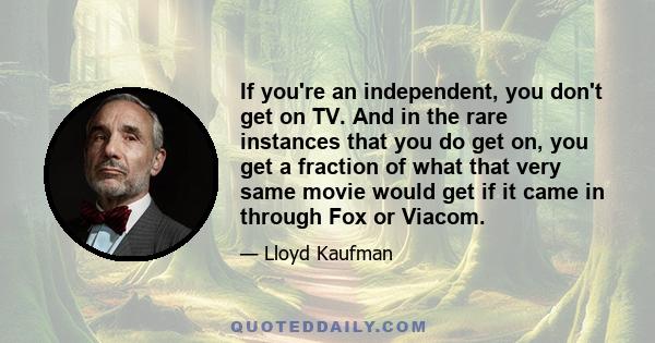 If you're an independent, you don't get on TV. And in the rare instances that you do get on, you get a fraction of what that very same movie would get if it came in through Fox or Viacom.