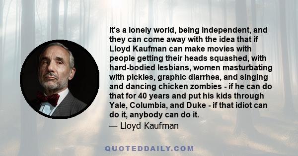 It's a lonely world, being independent, and they can come away with the idea that if Lloyd Kaufman can make movies with people getting their heads squashed, with hard-bodied lesbians, women masturbating with pickles,