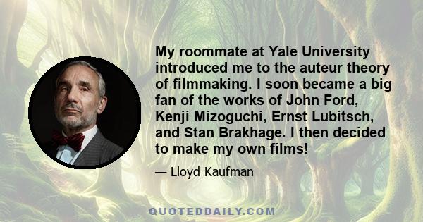 My roommate at Yale University introduced me to the auteur theory of filmmaking. I soon became a big fan of the works of John Ford, Kenji Mizoguchi, Ernst Lubitsch, and Stan Brakhage. I then decided to make my own films!