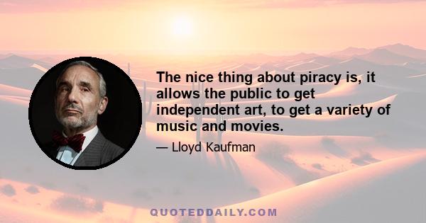 The nice thing about piracy is, it allows the public to get independent art, to get a variety of music and movies.