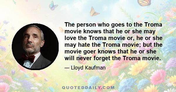 The person who goes to the Troma movie knows that he or she may love the Troma movie or, he or she may hate the Troma movie; but the movie goer knows that he or she will never forget the Troma movie.