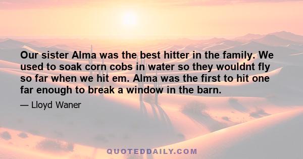 Our sister Alma was the best hitter in the family. We used to soak corn cobs in water so they wouldnt fly so far when we hit em. Alma was the first to hit one far enough to break a window in the barn.