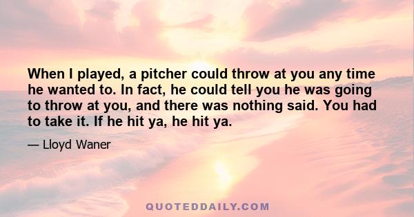 When I played, a pitcher could throw at you any time he wanted to. In fact, he could tell you he was going to throw at you, and there was nothing said. You had to take it. If he hit ya, he hit ya.