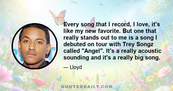 Every song that I record, I love, it's like my new favorite. But one that really stands out to me is a song I debuted on tour with Trey Songz called Angel. It's a really acoustic sounding and it's a really big song.