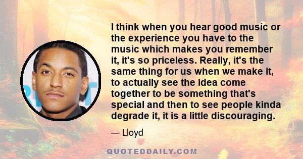 I think when you hear good music or the experience you have to the music which makes you remember it, it's so priceless. Really, it's the same thing for us when we make it, to actually see the idea come together to be