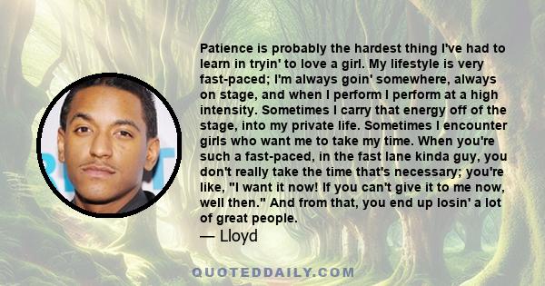 Patience is probably the hardest thing I've had to learn in tryin' to love a girl. My lifestyle is very fast-paced; I'm always goin' somewhere, always on stage, and when I perform I perform at a high intensity.