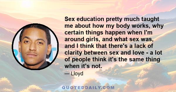 Sex education pretty much taught me about how my body works, why certain things happen when I'm around girls, and what sex was, and I think that there's a lack of clarity between sex and love - a lot of people think