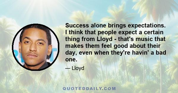 Success alone brings expectations. I think that people expect a certain thing from Lloyd - that's music that makes them feel good about their day, even when they're havin' a bad one.