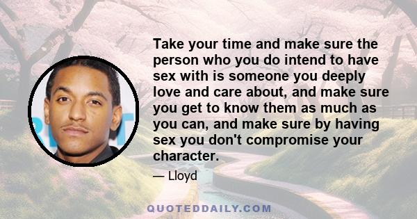 Take your time and make sure the person who you do intend to have sex with is someone you deeply love and care about, and make sure you get to know them as much as you can, and make sure by having sex you don't