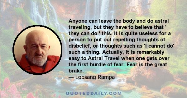 Anyone can leave the body and do astral traveling, but they have to believe that ' they can do ' this. It is quite useless for a person to put out repelling thoughts of disbelief, or thoughts such as 'I cannot do' such