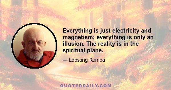 Everything is just electricity and magnetism; everything is only an illusion. The reality is in the spiritual plane.