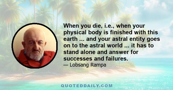 When you die, i.e., when your physical body is finished with this earth ... and your astral entity goes on to the astral world ... it has to stand alone and answer for successes and failures.