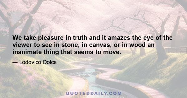 We take pleasure in truth and it amazes the eye of the viewer to see in stone, in canvas, or in wood an inanimate thing that seems to move.