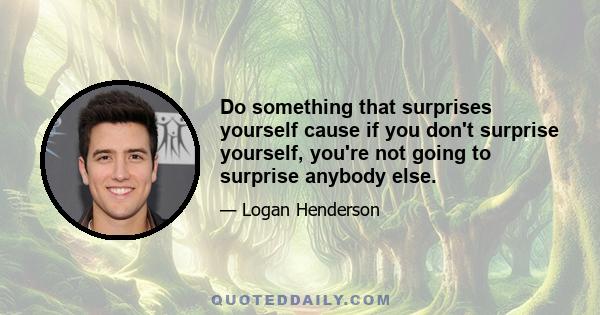 Do something that surprises yourself cause if you don't surprise yourself, you're not going to surprise anybody else.