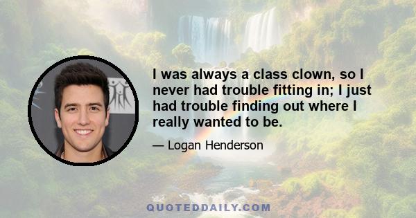 I was always a class clown, so I never had trouble fitting in; I just had trouble finding out where I really wanted to be.