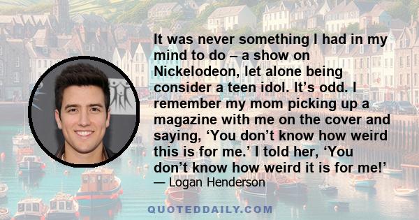 It was never something I had in my mind to do – a show on Nickelodeon, let alone being consider a teen idol. It’s odd. I remember my mom picking up a magazine with me on the cover and saying, ‘You don’t know how weird