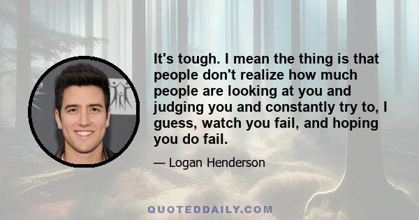 It's tough. I mean the thing is that people don't realize how much people are looking at you and judging you and constantly try to, I guess, watch you fail, and hoping you do fail.