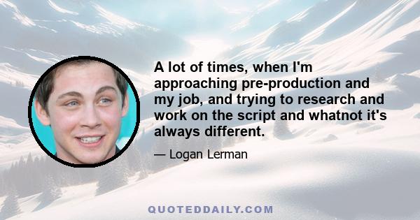 A lot of times, when I'm approaching pre-production and my job, and trying to research and work on the script and whatnot it's always different.