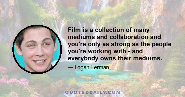 Film is a collection of many mediums and collaboration and you're only as strong as the people you're working with - and everybody owns their mediums.