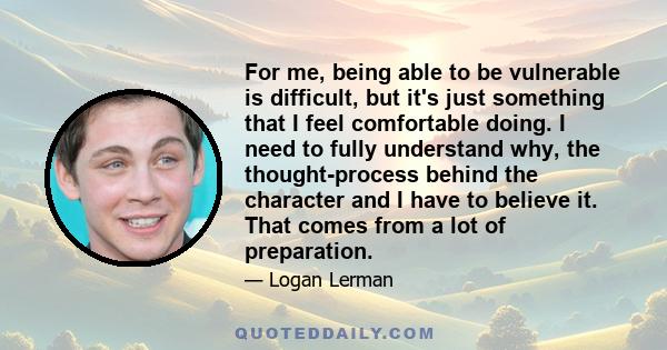 For me, being able to be vulnerable is difficult, but it's just something that I feel comfortable doing. I need to fully understand why, the thought-process behind the character and I have to believe it. That comes from 