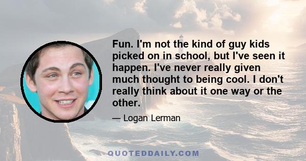 Fun. I'm not the kind of guy kids picked on in school, but I've seen it happen. I've never really given much thought to being cool. I don't really think about it one way or the other.