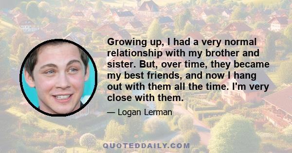 Growing up, I had a very normal relationship with my brother and sister. But, over time, they became my best friends, and now I hang out with them all the time. I'm very close with them.