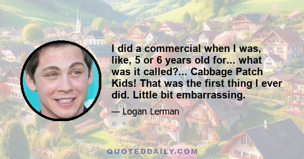 I did a commercial when I was, like, 5 or 6 years old for... what was it called?... Cabbage Patch Kids! That was the first thing I ever did. Little bit embarrassing.