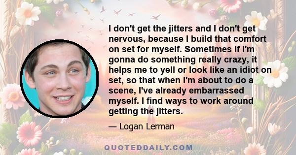 I don't get the jitters and I don't get nervous, because I build that comfort on set for myself. Sometimes if I'm gonna do something really crazy, it helps me to yell or look like an idiot on set, so that when I'm about 