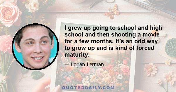 I grew up going to school and high school and then shooting a movie for a few months. It's an odd way to grow up and is kind of forced maturity.