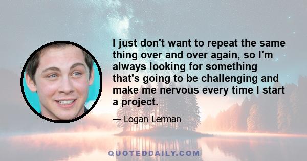 I just don't want to repeat the same thing over and over again, so I'm always looking for something that's going to be challenging and make me nervous every time I start a project.