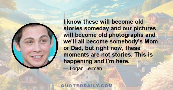 I know these will become old stories someday and our pictures will become old photographs and we'll all become somebody's Mom or Dad, but right now, these moments are not stories. This is happening and I'm here.