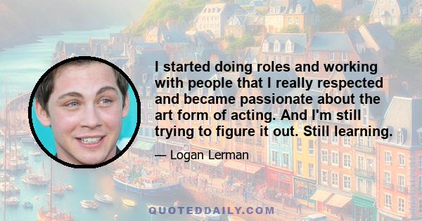 I started doing roles and working with people that I really respected and became passionate about the art form of acting. And I'm still trying to figure it out. Still learning.