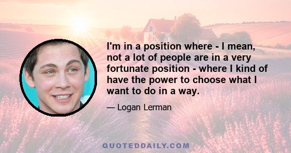 I'm in a position where - I mean, not a lot of people are in a very fortunate position - where I kind of have the power to choose what I want to do in a way.